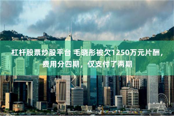 杠杆股票炒股平台 毛晓彤被欠1250万元片酬，费用分四期，仅支付了两期