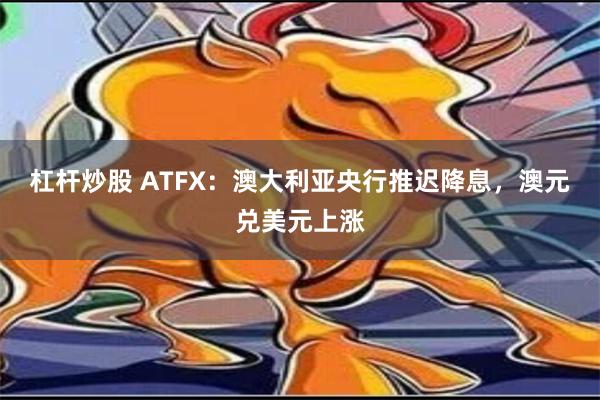 杠杆炒股 ATFX：澳大利亚央行推迟降息，澳元兑美元上涨