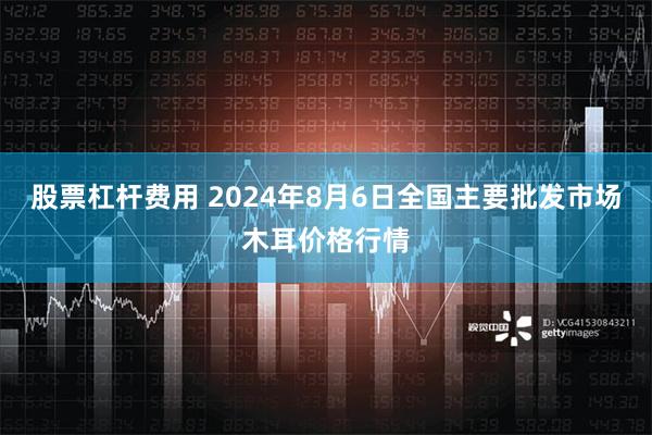 股票杠杆费用 2024年8月6日全国主要批发市场木耳价格行情