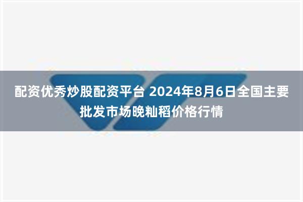 配资优秀炒股配资平台 2024年8月6日全国主要批发市场晚籼稻价格行情