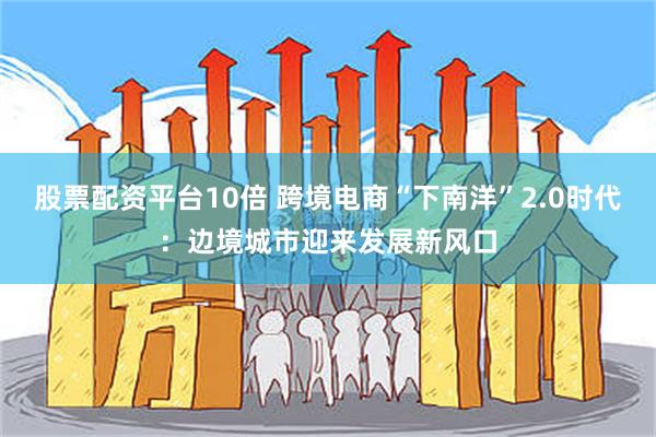 股票配资平台10倍 跨境电商“下南洋”2.0时代：边境城市迎来发展新风口