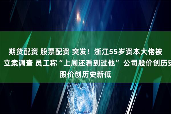 期货配资 股票配资 突发！浙江55岁资本大佬被留置、立案调查 员工称“上周还看到过他” 公司股价创历史新低