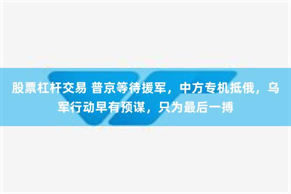 股票杠杆交易 普京等待援军，中方专机抵俄，乌军行动早有预谋，只为最后一搏