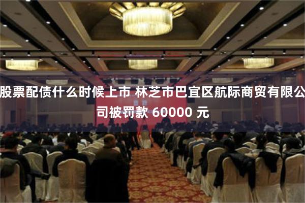 股票配债什么时候上市 林芝市巴宜区航际商贸有限公司被罚款 60000 元