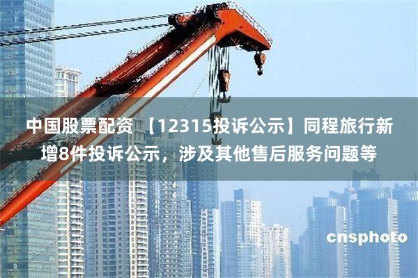 中国股票配资 【12315投诉公示】同程旅行新增8件投诉公示，涉及其他售后服务问题等