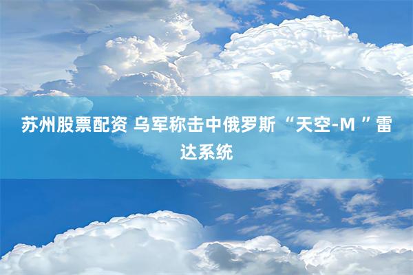 苏州股票配资 乌军称击中俄罗斯 “天空-M ”雷达系统