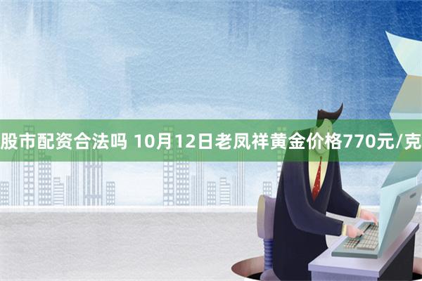 股市配资合法吗 10月12日老凤祥黄金价格770元/克