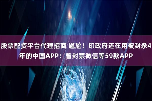 股票配资平台代理招商 尴尬！印政府还在用被封杀4年的中国APP：曾封禁微信等59款APP