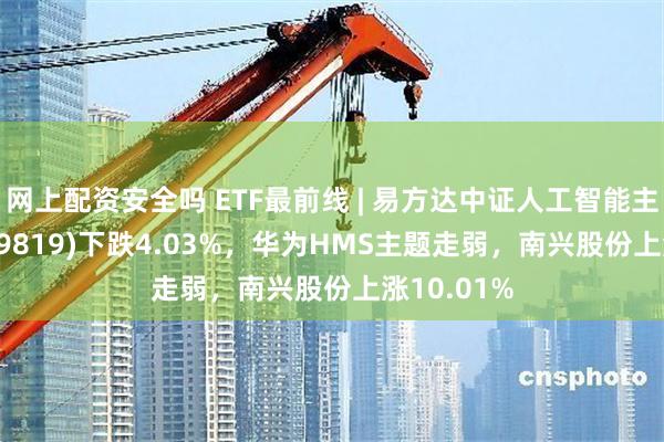 网上配资安全吗 ETF最前线 | 易方达中证人工智能主题ETF(159819)下跌4.03%，华为HMS主题走弱，南兴股份上涨10.01%