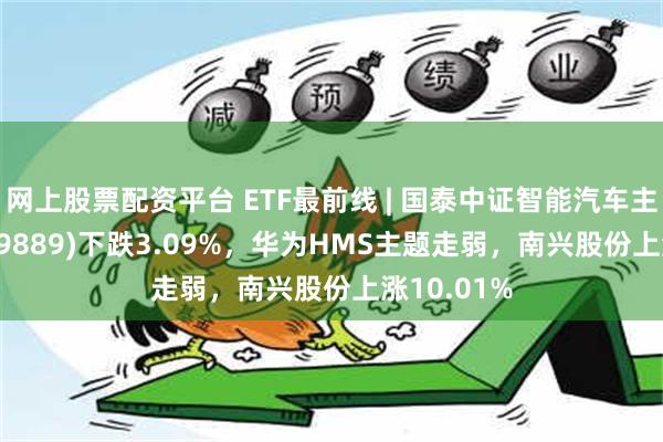 网上股票配资平台 ETF最前线 | 国泰中证智能汽车主题ETF(159889)下跌3.09%，华为HMS主题走弱，南兴股份上涨10.01%