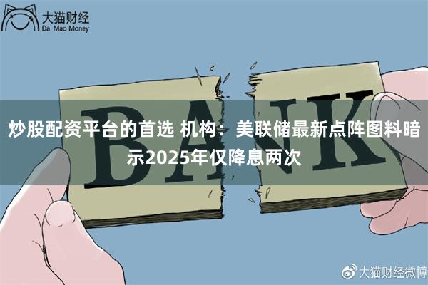 炒股配资平台的首选 机构：美联储最新点阵图料暗示2025年仅降息两次