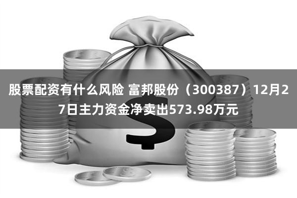 股票配资有什么风险 富邦股份（300387）12月27日主力资金净卖出573.98万元