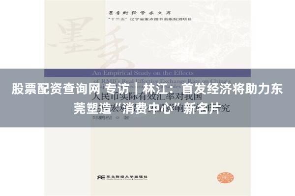 股票配资查询网 专访｜林江：首发经济将助力东莞塑造“消费中心”新名片