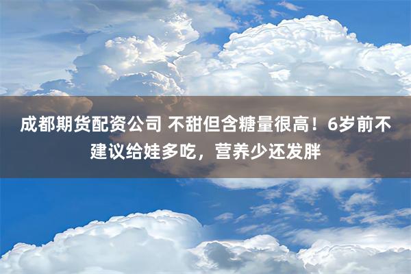 成都期货配资公司 不甜但含糖量很高！6岁前不建议给娃多吃，营养少还发胖