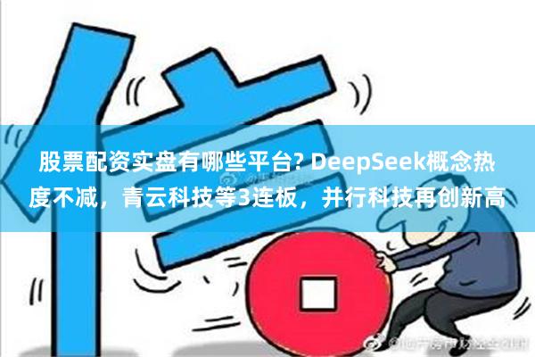 股票配资实盘有哪些平台? DeepSeek概念热度不减，青云科技等3连板，并行科技再创新高